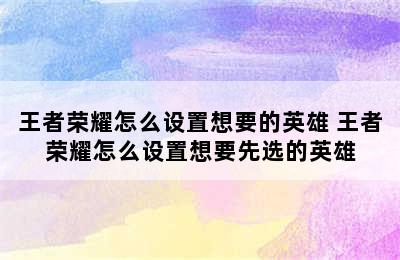 王者荣耀怎么设置想要的英雄 王者荣耀怎么设置想要先选的英雄